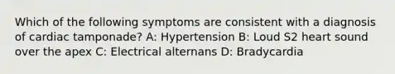 Which of the following symptoms are consistent with a diagnosis of cardiac tamponade? A: Hypertension B: Loud S2 heart sound over the apex C: Electrical alternans D: Bradycardia