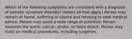 Which of the following symptoms are consistent with a diagnosis of somatic symptom disorder? (Select all that apply.) Person may remain at home, suffering in silence and refusing to seek medical advice. Person may avoid a wide range of activities. Person assumes the worst: cancer, stroke, or heart attack. Person may insist on medical procedures, including surgeries.