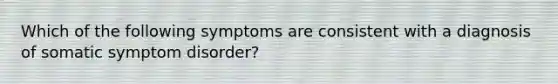 Which of the following symptoms are consistent with a diagnosis of somatic symptom disorder?