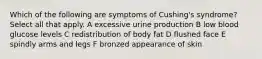 Which of the following are symptoms of Cushing's syndrome? Select all that apply. A excessive urine production B low blood glucose levels C redistribution of body fat D flushed face E spindly arms and legs F bronzed appearance of skin