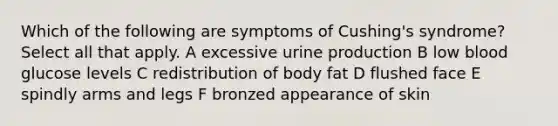 Which of the following are symptoms of Cushing's syndrome? Select all that apply. A excessive urine production B low blood glucose levels C redistribution of body fat D flushed face E spindly arms and legs F bronzed appearance of skin