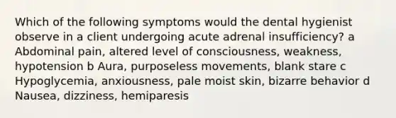 Which of the following symptoms would the dental hygienist observe in a client undergoing acute adrenal insufficiency? a Abdominal pain, altered level of consciousness, weakness, hypotension b Aura, purposeless movements, blank stare c Hypoglycemia, anxiousness, pale moist skin, bizarre behavior d Nausea, dizziness, hemiparesis