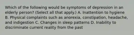 Which of the following would be symptoms of depression in an elderly person? (Select all that apply.) A. Inattention to hygiene B. Physical complaints such as anorexia, constipation, headache, and indigestion C. Changes in sleep patterns D. Inability to discriminate current reality from the past