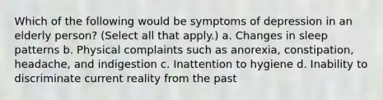 Which of the following would be symptoms of depression in an elderly person? (Select all that apply.) a. Changes in sleep patterns b. Physical complaints such as anorexia, constipation, headache, and indigestion c. Inattention to hygiene d. Inability to discriminate current reality from the past