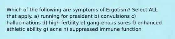 Which of the following are symptoms of Ergotism? Select ALL that apply. a) running for president b) convulsions c) hallucinations d) high fertility e) gangrenous sores f) enhanced athletic ability g) acne h) suppressed immune function