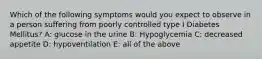 Which of the following symptoms would you expect to observe in a person suffering from poorly controlled type I Diabetes Mellitus? A: glucose in the urine B: Hypoglycemia C: decreased appetite D: hypoventilation E: all of the above