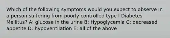 Which of the following symptoms would you expect to observe in a person suffering from poorly controlled type I Diabetes Mellitus? A: glucose in the urine B: Hypoglycemia C: decreased appetite D: hypoventilation E: all of the above