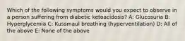 Which of the following symptoms would you expect to observe in a person suffering from diabetic ketoacidosis? A: Glucosuria B: Hyperglycemia C: Kussmaul breathing (hyperventilation) D: All of the above E: None of the above