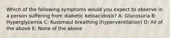 Which of the following symptoms would you expect to observe in a person suffering from diabetic ketoacidosis? A: Glucosuria B: Hyperglycemia C: Kussmaul breathing (hyperventilation) D: All of the above E: None of the above