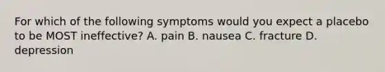 For which of the following symptoms would you expect a placebo to be MOST ineffective? A. pain B. nausea C. fracture D. depression