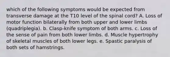 which of the following symptoms would be expected from transverse damage at the T10 level of the spinal cord? A. Loss of motor function bilaterally from both upper and lower limbs (quadriplegia). b. Clasp-knife symptom of both arms. c. Loss of the sense of pain from both lower limbs. d. Muscle hypertrophy of skeletal muscles of both lower legs. e. Spastic paralysis of both sets of hamstrings.