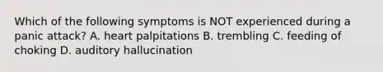 Which of the following symptoms is NOT experienced during a panic attack? A. heart palpitations B. trembling C. feeding of choking D. auditory hallucination