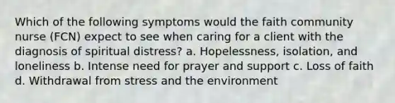 Which of the following symptoms would the faith community nurse (FCN) expect to see when caring for a client with the diagnosis of spiritual distress? a. Hopelessness, isolation, and loneliness b. Intense need for prayer and support c. Loss of faith d. Withdrawal from stress and the environment