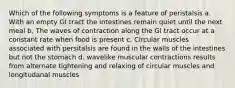 Which of the following symptoms is a feature of peristalsis a. With an empty GI tract the intestines remain quiet until the next meal b. The waves of contraction along the GI tract occur at a constant rate when food is present c. Circular muscles associated with persitalsis are found in the walls of the intestines but not the stomach d. wavelike muscular contractions results from alternate tightening and relaxing of circular muscles and longitudanal muscles