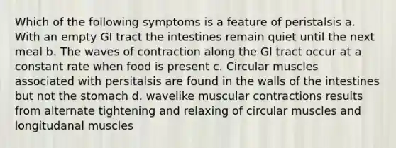 Which of the following symptoms is a feature of peristalsis a. With an empty GI tract the intestines remain quiet until the next meal b. The waves of contraction along the GI tract occur at a constant rate when food is present c. Circular muscles associated with persitalsis are found in the walls of the intestines but not <a href='https://www.questionai.com/knowledge/kLccSGjkt8-the-stomach' class='anchor-knowledge'>the stomach</a> d. wavelike muscular contractions results from alternate tightening and relaxing of circular muscles and longitudanal muscles