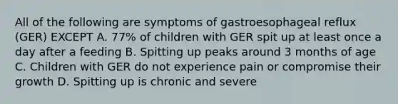 All of the following are symptoms of gastroesophageal reflux (GER) EXCEPT A. 77% of children with GER spit up at least once a day after a feeding B. Spitting up peaks around 3 months of age C. Children with GER do not experience pain or compromise their growth D. Spitting up is chronic and severe