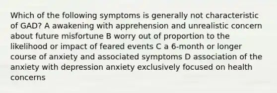 Which of the following symptoms is generally not characteristic of GAD? A awakening with apprehension and unrealistic concern about future misfortune B worry out of proportion to the likelihood or impact of feared events C a 6-month or longer course of anxiety and associated symptoms D association of the anxiety with depression anxiety exclusively focused on health concerns