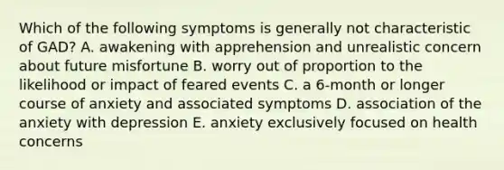 Which of the following symptoms is generally not characteristic of GAD? A. awakening with apprehension and unrealistic concern about future misfortune B. worry out of proportion to the likelihood or impact of feared events C. a 6-month or longer course of anxiety and associated symptoms D. association of the anxiety with depression E. anxiety exclusively focused on health concerns