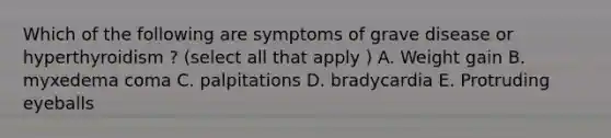 Which of the following are symptoms of grave disease or hyperthyroidism ? (select all that apply ) A. Weight gain B. myxedema coma C. palpitations D. bradycardia E. Protruding eyeballs