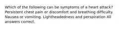 Which of the following can be symptoms of a heart attack? Persistent chest pain or discomfort and breathing difficulty. Nausea or vomiting. Lightheadedness and perspiration All answers correct.