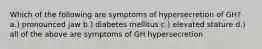 Which of the following are symptoms of hypersecretion of GH? a.) pronounced jaw b.) diabetes mellitus c.) elevated stature d.) all of the above are symptoms of GH hypersecretion