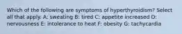 Which of the following are symptoms of hyperthyroidism? Select all that apply. A: sweating B: tired C: appetite increased D: nervousness E: intolerance to heat F: obesity G: tachycardia