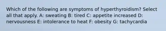 Which of the following are symptoms of hyperthyroidism? Select all that apply. A: sweating B: tired C: appetite increased D: nervousness E: intolerance to heat F: obesity G: tachycardia