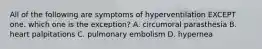 All of the following are symptoms of hyperventilation EXCEPT one. which one is the exception? A. circumoral parasthesia B. heart palpitations C. pulmonary embolism D. hypernea