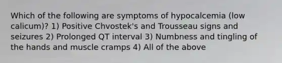 Which of the following are symptoms of hypocalcemia (low calicum)? 1) Positive Chvostek's and Trousseau signs and seizures 2) Prolonged QT interval 3) Numbness and tingling of the hands and muscle cramps 4) All of the above