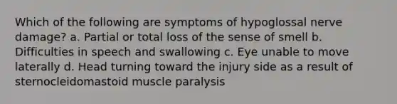 Which of the following are symptoms of hypoglossal nerve damage? a. Partial or total loss of the sense of smell b. Difficulties in speech and swallowing c. Eye unable to move laterally d. Head turning toward the injury side as a result of sternocleidomastoid muscle paralysis