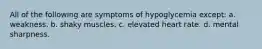 All of the following are symptoms of hypoglycemia except: a. weakness. b. shaky muscles. c. elevated heart rate. d. mental sharpness.