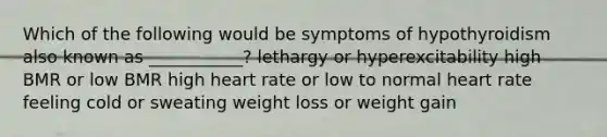 Which of the following would be symptoms of hypothyroidism also known as ___________? lethargy or hyperexcitability high BMR or low BMR high heart rate or low to normal heart rate feeling cold or sweating weight loss or weight gain