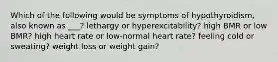 Which of the following would be symptoms of hypothyroidism, also known as ___? lethargy or hyperexcitability? high BMR or low BMR? high heart rate or low-normal heart rate? feeling cold or sweating? weight loss or weight gain?