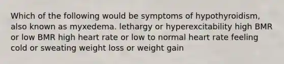 Which of the following would be symptoms of hypothyroidism, also known as myxedema. lethargy or hyperexcitability high BMR or low BMR high heart rate or low to normal heart rate feeling cold or sweating weight loss or weight gain