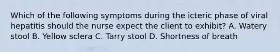 Which of the following symptoms during the icteric phase of viral hepatitis should the nurse expect the client to exhibit? A. Watery stool B. Yellow sclera C. Tarry stool D. Shortness of breath