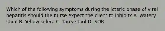 Which of the following symptoms during the icteric phase of viral hepatitis should the nurse expect the client to inhibit? A. Watery stool B. Yellow sclera C. Tarry stool D. SOB