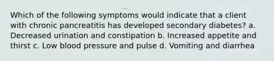 Which of the following symptoms would indicate that a client with chronic pancreatitis has developed secondary diabetes? a. Decreased urination and constipation b. Increased appetite and thirst c. Low blood pressure and pulse d. Vomiting and diarrhea