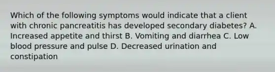 Which of the following symptoms would indicate that a client with chronic pancreatitis has developed secondary diabetes? A. Increased appetite and thirst B. Vomiting and diarrhea C. Low blood pressure and pulse D. Decreased urination and constipation