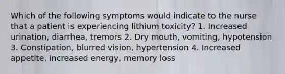 Which of the following symptoms would indicate to the nurse that a patient is experiencing lithium toxicity? 1. Increased urination, diarrhea, tremors 2. Dry mouth, vomiting, hypotension 3. Constipation, blurred vision, hypertension 4. Increased appetite, increased energy, memory loss