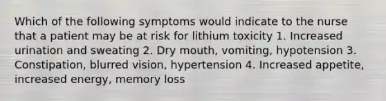 Which of the following symptoms would indicate to the nurse that a patient may be at risk for lithium toxicity 1. Increased urination and sweating 2. Dry mouth, vomiting, hypotension 3. Constipation, blurred vision, hypertension 4. Increased appetite, increased energy, memory loss