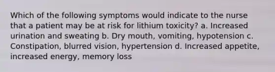 Which of the following symptoms would indicate to the nurse that a patient may be at risk for lithium toxicity? a. Increased urination and sweating b. Dry mouth, vomiting, hypotension c. Constipation, blurred vision, hypertension d. Increased appetite, increased energy, memory loss