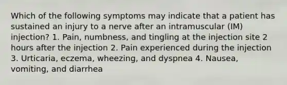 Which of the following symptoms may indicate that a patient has sustained an injury to a nerve after an intramuscular (IM) injection? 1. Pain, numbness, and tingling at the injection site 2 hours after the injection 2. Pain experienced during the injection 3. Urticaria, eczema, wheezing, and dyspnea 4. Nausea, vomiting, and diarrhea