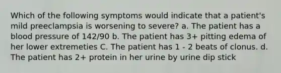 Which of the following symptoms would indicate that a patient's mild preeclampsia is worsening to severe? a. The patient has a blood pressure of 142/90 b. The patient has 3+ pitting edema of her lower extremeties C. The patient has 1 - 2 beats of clonus. d. The patient has 2+ protein in her urine by urine dip stick