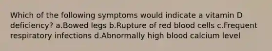 Which of the following symptoms would indicate a vitamin D deficiency? ​a.​Bowed legs ​b.​Rupture of red blood cells ​c.​Frequent respiratory infections ​d.​Abnormally high blood calcium level