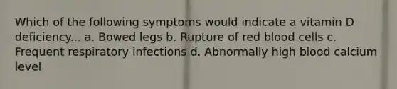 Which of the following symptoms would indicate a vitamin D deficiency... a. Bowed legs b. Rupture of red blood cells c. Frequent respiratory infections d. Abnormally high blood calcium level