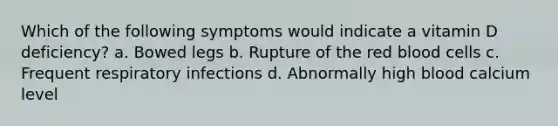 Which of the following symptoms would indicate a vitamin D deficiency? a. Bowed legs b. Rupture of the red blood cells c. Frequent respiratory infections d. Abnormally high blood calcium level