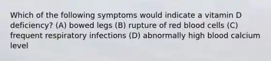 Which of the following symptoms would indicate a vitamin D deficiency? (A) bowed legs (B) rupture of red blood cells (C) frequent respiratory infections (D) abnormally high blood calcium level