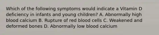 Which of the following symptoms would indicate a Vitamin D deficiency in infants and young children? A. Abnormally high blood calcium B. Rupture of red blood cells C. Weakened and deformed bones D. Abnormally low blood calcium