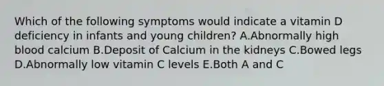 Which of the following symptoms would indicate a vitamin D deficiency in infants and young children? A.Abnormally high blood calcium B.Deposit of Calcium in the kidneys C.Bowed legs D.Abnormally low vitamin C levels E.Both A and C