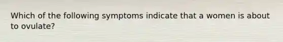 Which of the following symptoms indicate that a women is about to ovulate?